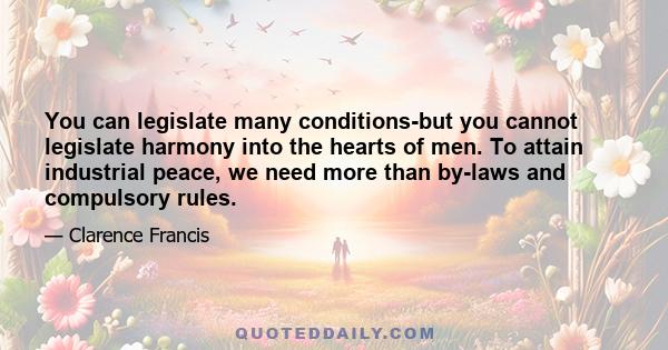 You can legislate many conditions-but you cannot legislate harmony into the hearts of men. To attain industrial peace, we need more than by-laws and compulsory rules.