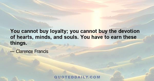 You cannot buy loyalty; you cannot buy the devotion of hearts, minds, and souls. You have to earn these things.