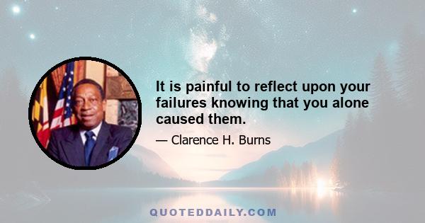 It is painful to reflect upon your failures knowing that you alone caused them.