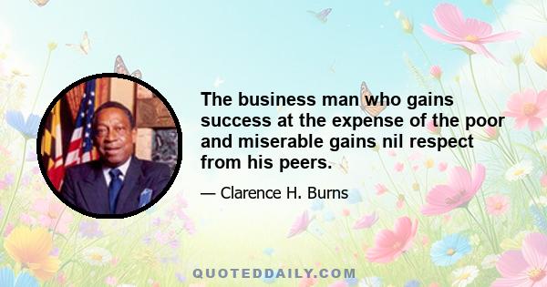 The business man who gains success at the expense of the poor and miserable gains nil respect from his peers.