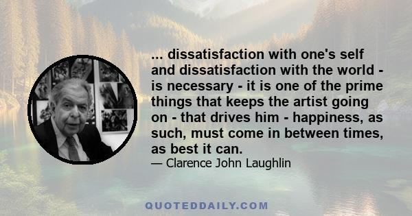 ... dissatisfaction with one's self and dissatisfaction with the world - is necessary - it is one of the prime things that keeps the artist going on - that drives him - happiness, as such, must come in between times, as 