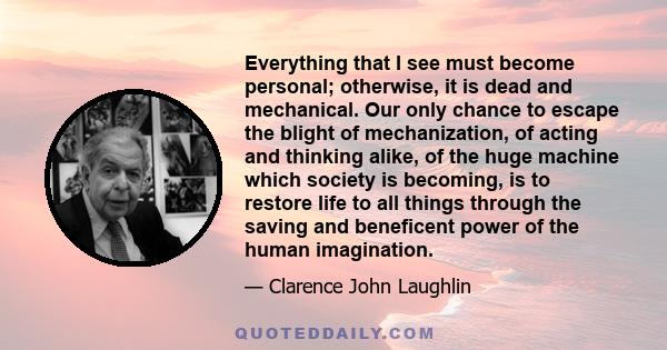 Everything that I see must become personal; otherwise, it is dead and mechanical. Our only chance to escape the blight of mechanization, of acting and thinking alike, of the huge machine which society is becoming, is to 