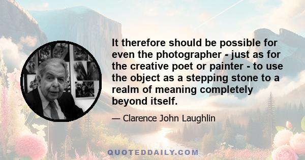 It therefore should be possible for even the photographer - just as for the creative poet or painter - to use the object as a stepping stone to a realm of meaning completely beyond itself.