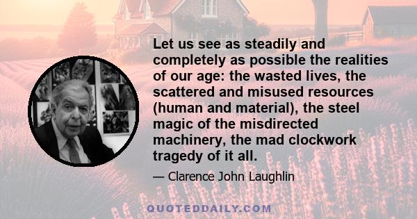 Let us see as steadily and completely as possible the realities of our age: the wasted lives, the scattered and misused resources (human and material), the steel magic of the misdirected machinery, the mad clockwork