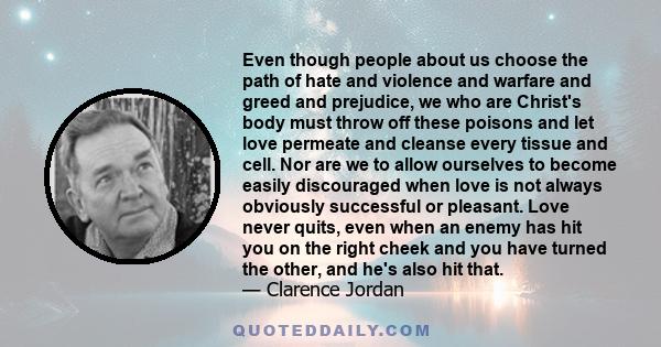 Even though people about us choose the path of hate and violence and warfare and greed and prejudice, we who are Christ's body must throw off these poisons and let love permeate and cleanse every tissue and cell. Nor