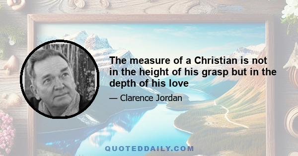 The measure of a Christian is not in the height of his grasp but in the depth of his love