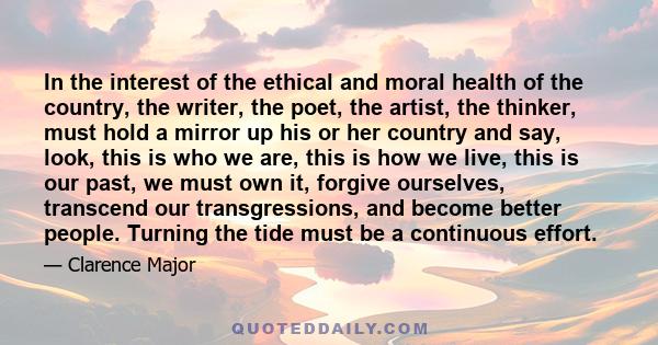 In the interest of the ethical and moral health of the country, the writer, the poet, the artist, the thinker, must hold a mirror up his or her country and say, look, this is who we are, this is how we live, this is our 