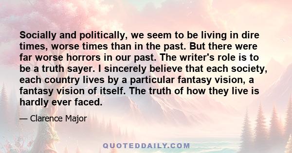 Socially and politically, we seem to be living in dire times, worse times than in the past. But there were far worse horrors in our past. The writer's role is to be a truth sayer. I sincerely believe that each society,