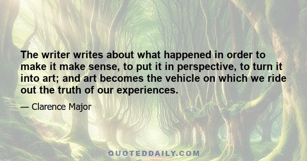 The writer writes about what happened in order to make it make sense, to put it in perspective, to turn it into art; and art becomes the vehicle on which we ride out the truth of our experiences.