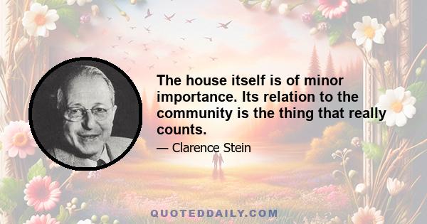 The house itself is of minor importance. Its relation to the community is the thing that really counts.