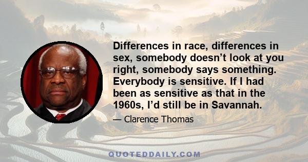 Differences in race, differences in sex, somebody doesn’t look at you right, somebody says something. Everybody is sensitive. If I had been as sensitive as that in the 1960s, I’d still be in Savannah.