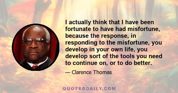 I actually think that I have been fortunate to have had misfortune, because the response, in responding to the misfortune, you develop in your own life, you develop sort of the tools you need to continue on, or to do