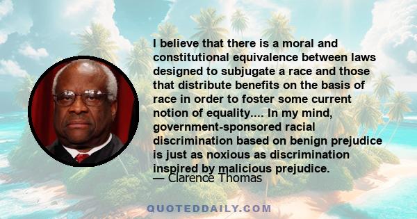 I believe that there is a moral and constitutional equivalence between laws designed to subjugate a race and those that distribute benefits on the basis of race in order to foster some current notion of equality.... In