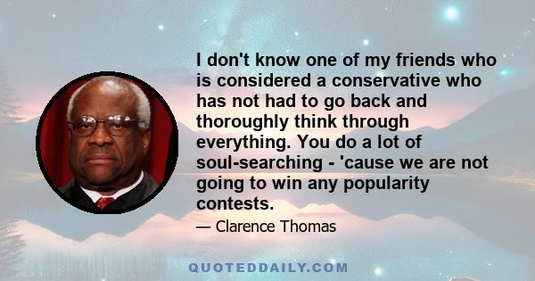 I don't know one of my friends who is considered a conservative who has not had to go back and thoroughly think through everything. You do a lot of soul-searching - 'cause we are not going to win any popularity contests.