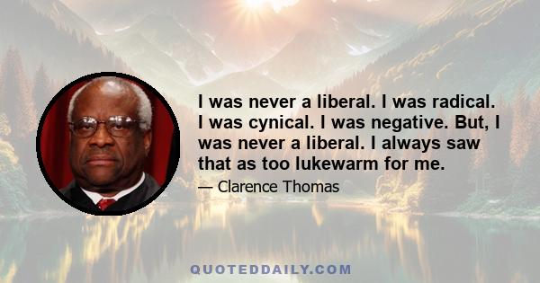 I was never a liberal. I was radical. I was cynical. I was negative. But, I was never a liberal. I always saw that as too lukewarm for me.