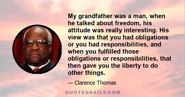 My grandfather was a man, when he talked about freedom, his attitude was really interesting. His view was that you had obligations or you had responsibilities, and when you fulfilled those obligations or