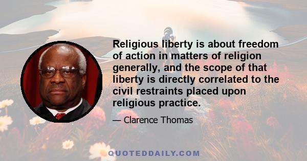 Religious liberty is about freedom of action in matters of religion generally, and the scope of that liberty is directly correlated to the civil restraints placed upon religious practice.