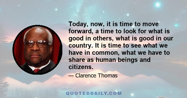 Today, now, it is time to move forward, a time to look for what is good in others, what is good in our country. It is time to see what we have in common, what we have to share as human beings and citizens.