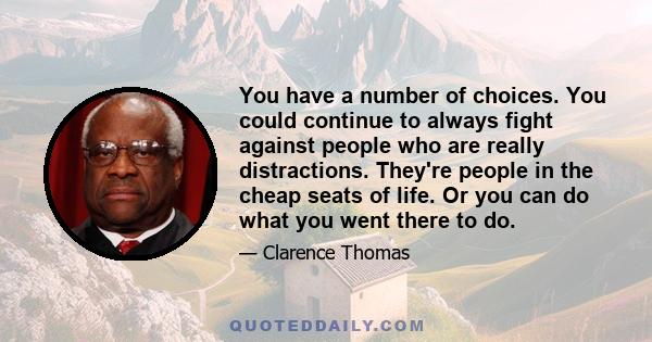 You have a number of choices. You could continue to always fight against people who are really distractions. They're people in the cheap seats of life. Or you can do what you went there to do.