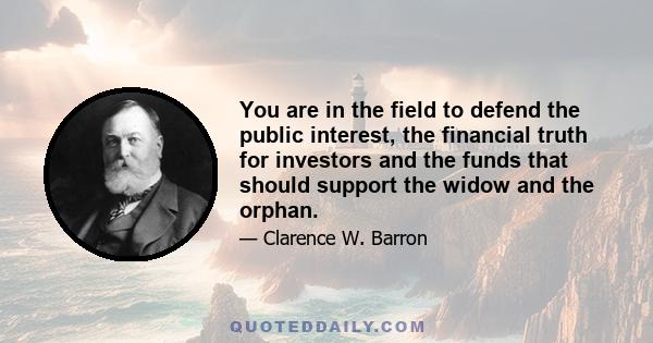 You are in the field to defend the public interest, the financial truth for investors and the funds that should support the widow and the orphan.