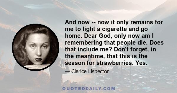 And now -- now it only remains for me to light a cigarette and go home. Dear God, only now am I remembering that people die. Does that include me? Don't forget, in the meantime, that this is the season for strawberries. 