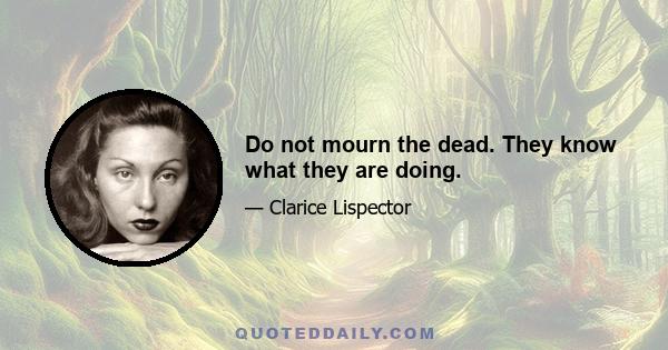 Do not mourn the dead. They know what they are doing.