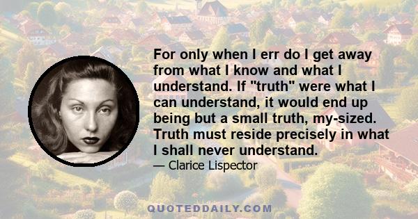 For only when I err do I get away from what I know and what I understand. If truth were what I can understand, it would end up being but a small truth, my-sized. Truth must reside precisely in what I shall never