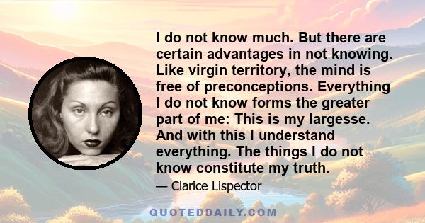 I do not know much. But there are certain advantages in not knowing. Like virgin territory, the mind is free of preconceptions. Everything I do not know forms the greater part of me: This is my largesse. And with this I 