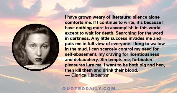 I have grown weary of literature: silence alone comforts me. If I continue to write, it’s because I have nothing more to accomplish in this world except to wait for death. Searching for the word in darkness. Any little