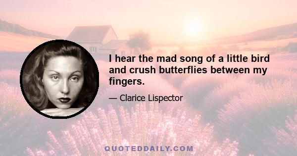 I hear the mad song of a little bird and crush butterflies between my fingers.