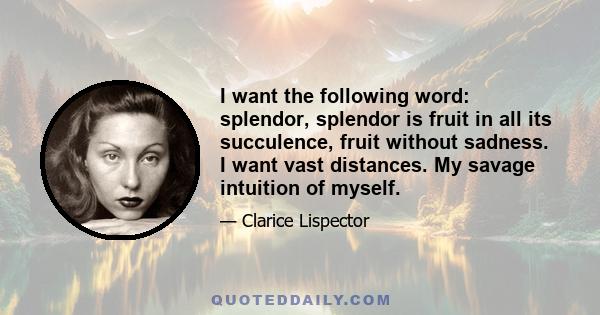 I want the following word: splendor, splendor is fruit in all its succulence, fruit without sadness. I want vast distances. My savage intuition of myself.