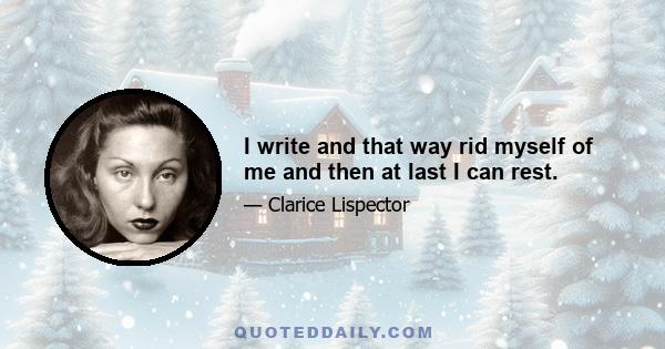 I write and that way rid myself of me and then at last I can rest.