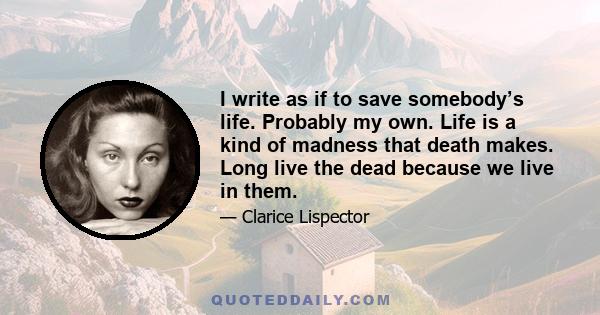 I write as if to save somebody’s life. Probably my own. Life is a kind of madness that death makes. Long live the dead because we live in them.