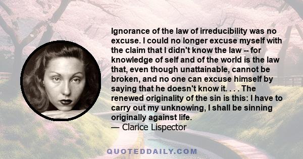 Ignorance of the law of irreducibility was no excuse. I could no longer excuse myself with the claim that I didn't know the law -- for knowledge of self and of the world is the law that, even though unattainable, cannot 