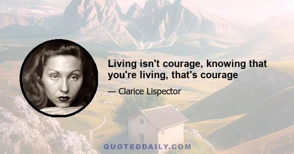 Living isn't courage, knowing that you're living, that's courage