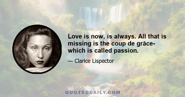 Love is now, is always. All that is missing is the coup de grâce- which is called passion.