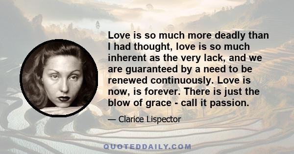 Love is so much more deadly than I had thought, love is so much inherent as the very lack, and we are guaranteed by a need to be renewed continuously. Love is now, is forever. There is just the blow of grace - call it