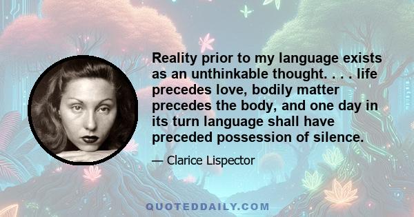 Reality prior to my language exists as an unthinkable thought. . . . life precedes love, bodily matter precedes the body, and one day in its turn language shall have preceded possession of silence.