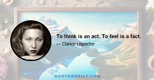 To think is an act. To feel is a fact.