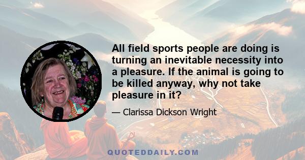 All field sports people are doing is turning an inevitable necessity into a pleasure. If the animal is going to be killed anyway, why not take pleasure in it?