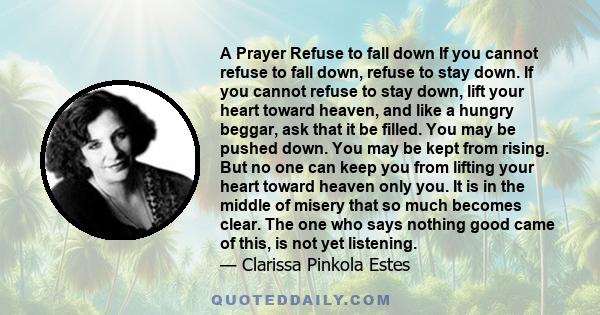 A Prayer Refuse to fall down If you cannot refuse to fall down, refuse to stay down. If you cannot refuse to stay down, lift your heart toward heaven, and like a hungry beggar, ask that it be filled. You may be pushed