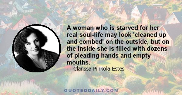 A woman who is starved for her real soul-life may look 'cleaned up and combed' on the outside, but on the inside she is filled with dozens of pleading hands and empty mouths.