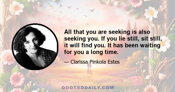 All that you are seeking is also seeking you. If you lie still, sit still, it will find you. It has been waiting for you a long time.