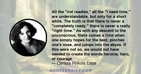 All the not readies, all the I need time, are understandable, but only for a short while. The truth is that there is never a completely ready, there is never a really right time. As with any descent to the unconscious,