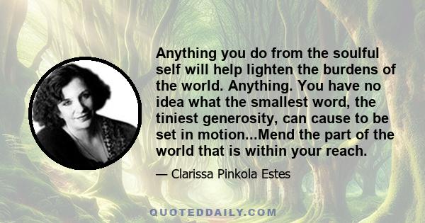 Anything you do from the soulful self will help lighten the burdens of the world. Anything. You have no idea what the smallest word, the tiniest generosity, can cause to be set in motion...Mend the part of the world