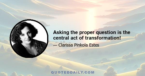 Asking the proper question is the central act of transformation!