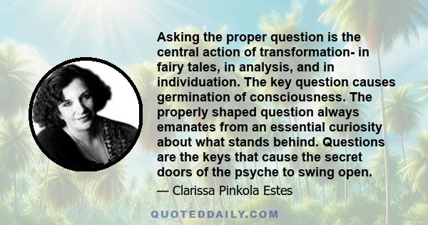 Asking the proper question is the central action of transformation- in fairy tales, in analysis, and in individuation. The key question causes germination of consciousness. The properly shaped question always emanates