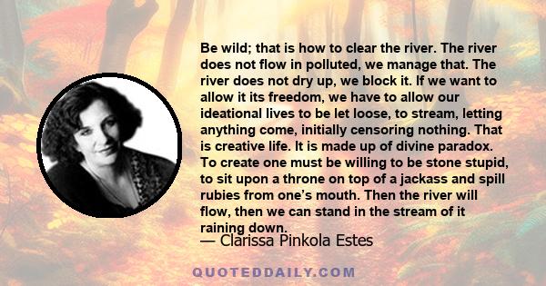 Be wild; that is how to clear the river. The river does not flow in polluted, we manage that. The river does not dry up, we block it. If we want to allow it its freedom, we have to allow our ideational lives to be let