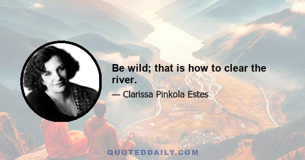 Be wild; that is how to clear the river.