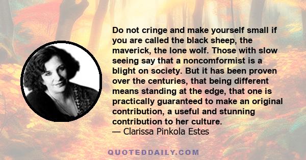 Do not cringe and make yourself small if you are called the black sheep, the maverick, the lone wolf. Those with slow seeing say that a noncomformist is a blight on society. But it has been proven over the centuries,